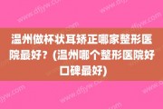 温州做杯状耳矫正哪家整形医院最好？(温州哪个整形医院好 口碑最好)