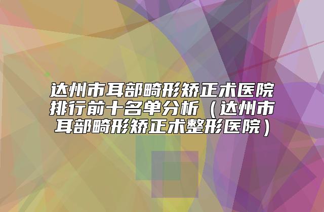 达州市耳部畸形矫正术医院排行前十名单分析(达州市耳部畸形矫正术整形医院)