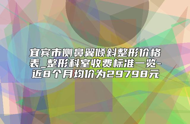 宜宾市侧鼻翼倾斜整形价格表_整形科室收费标准一览-近8个月均价为29798元