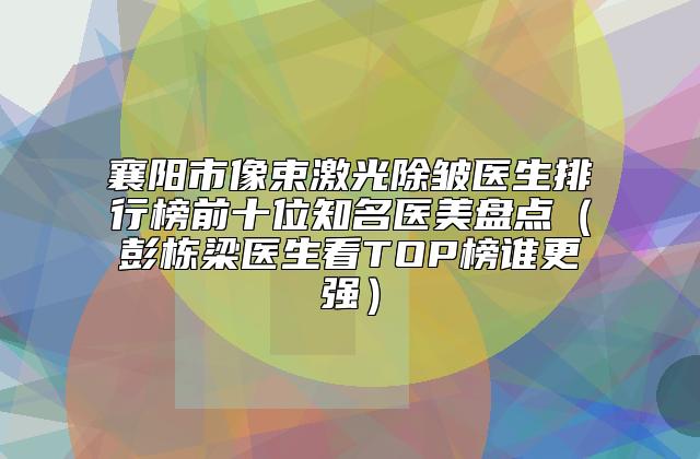 襄阳市像束激光除皱医生排行榜前十位知名医美盘点(彭栋梁医生看TOP榜谁更强)