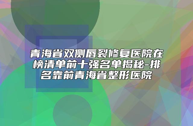 青海省双侧唇裂修复医院在榜清单前十强名单揭秘-排名靠前青海省整形医院