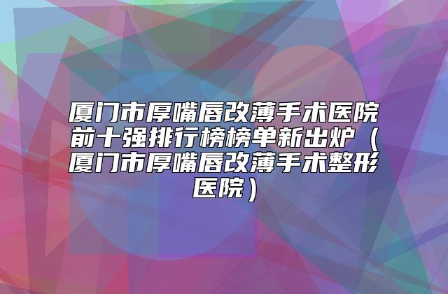 厦门市厚嘴唇改薄手术医院前十强排行榜榜单新出炉(厦门市厚嘴唇改薄手术整形医院)