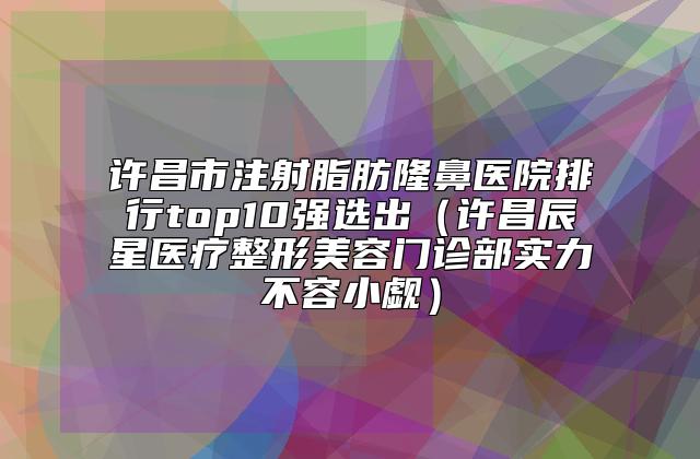 许昌市注射脂肪隆鼻医院排行top10强选出(许昌辰星医疗整形美容门诊部实力不容小觑)